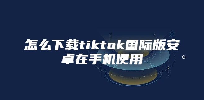 怎么下载tiktok国际版安卓在手机使用