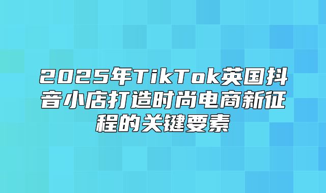 2025年TikTok英国抖音小店打造时尚电商新征程的关键要素