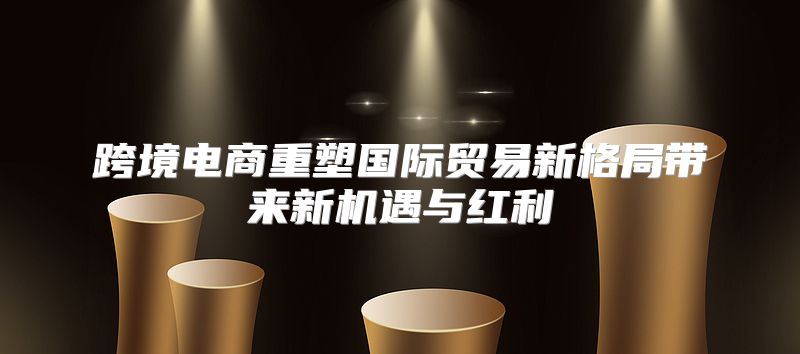 跨境电商重塑国际贸易新格局带来新机遇与红利