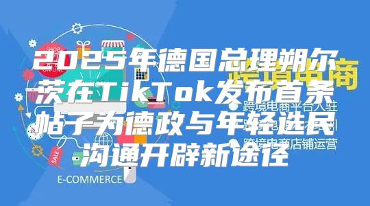 2025年德国总理朔尔茨在TikTok发布首条帖子为德政与年轻选民沟通开辟新途径