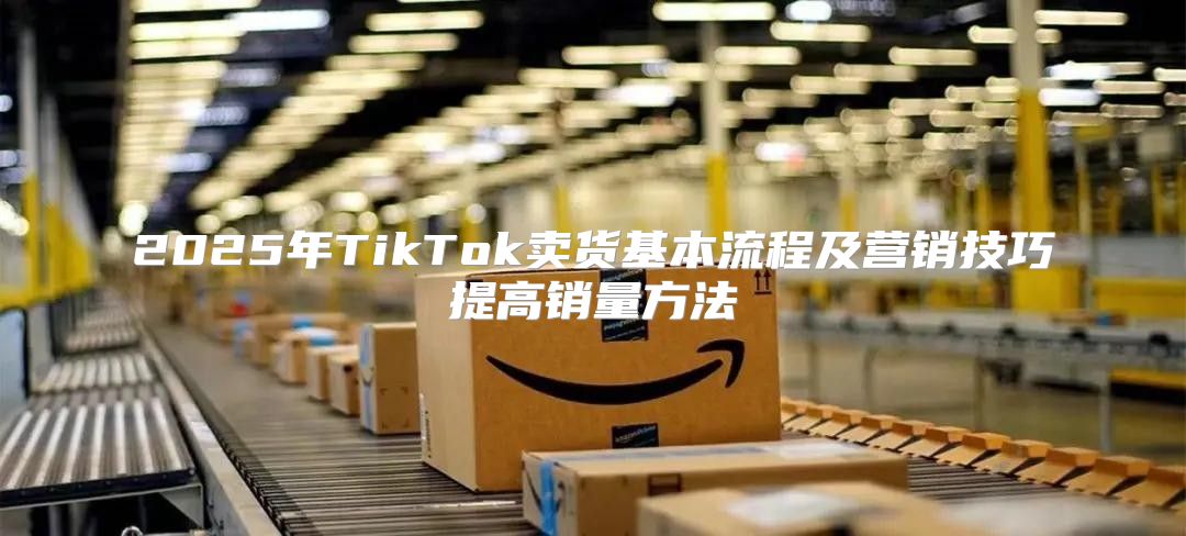2025年TikTok卖货基本流程及营销技巧提高销量方法