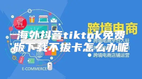 海外抖音tiktok免费版下载不拔卡怎么办呢