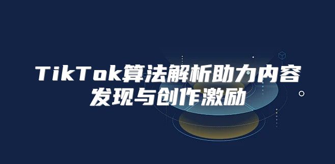 TikTok算法解析助力内容发现与创作激励
