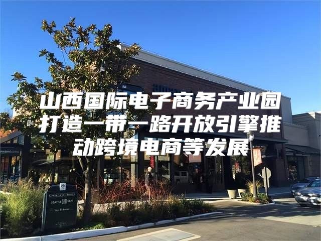 山西国际电子商务产业园打造一带一路开放引擎推动跨境电商等发展