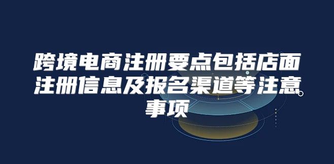跨境电商注册要点包括店面注册信息及报名渠道等注意事项