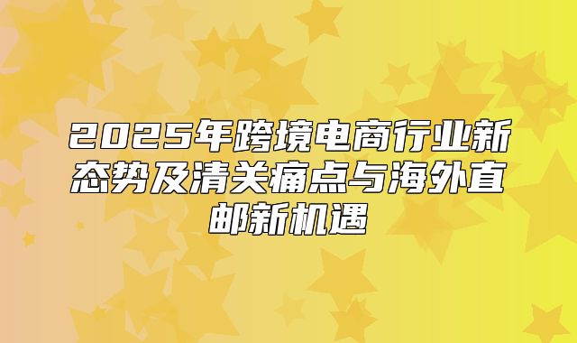 2025年跨境电商行业新态势及清关痛点与海外直邮新机遇