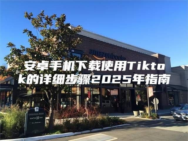 安卓手机下载使用Tiktok的详细步骤2025年指南