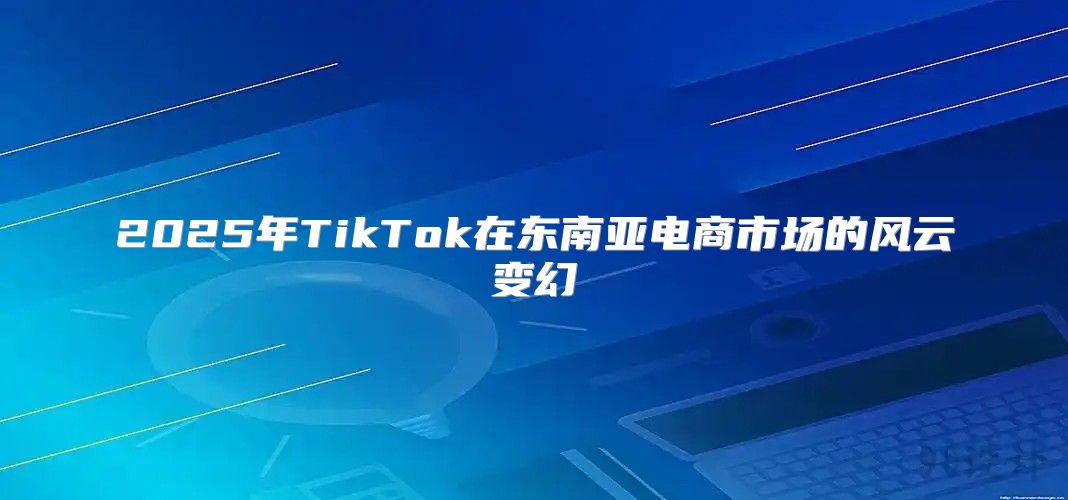 2025年TikTok在东南亚电商市场的风云变幻