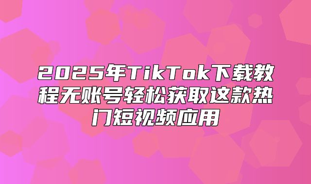 2025年TikTok下载教程无账号轻松获取这款热门短视频应用