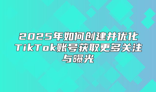 2025年如何创建并优化TikTok账号获取更多关注与曝光