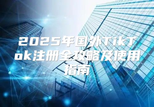2025年国外TikTok注册全攻略及使用指南