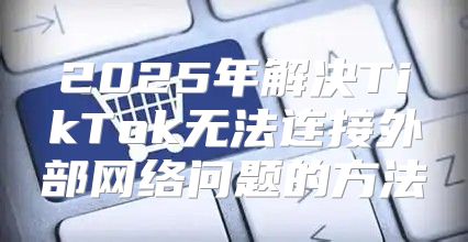 2025年解决TikTok无法连接外部网络问题的方法