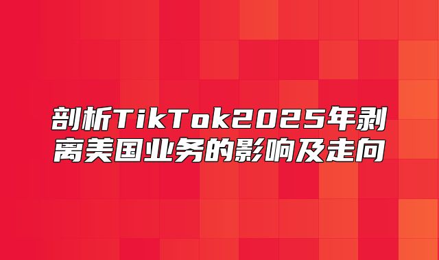 剖析TikTok2025年剥离美国业务的影响及走向