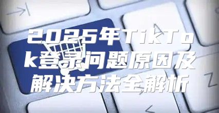 2025年TikTok登录问题原因及解决方法全解析