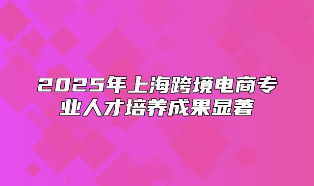 2025年上海跨境电商专业人才培养成果显著