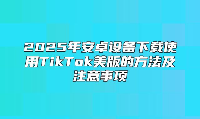 2025年安卓设备下载使用TikTok美版的方法及注意事项