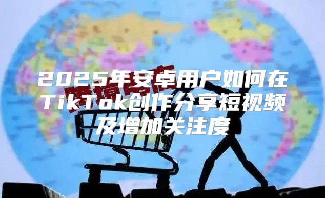 2025年安卓用户如何在TikTok创作分享短视频及增加关注度