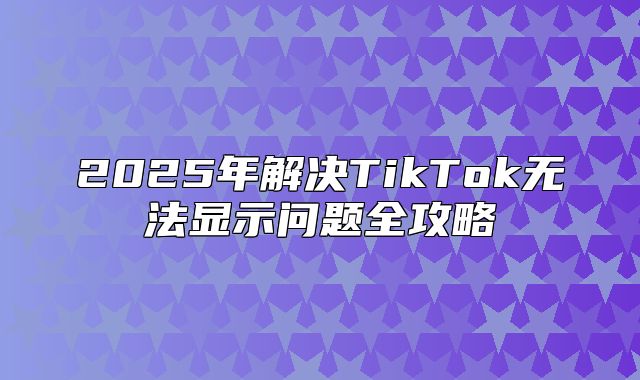 2025年解决TikTok无法显示问题全攻略