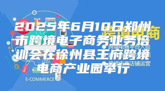 2025年6月10日郑州市跨境电子商务业务培训会在徐州县王府跨境电商产业园举行