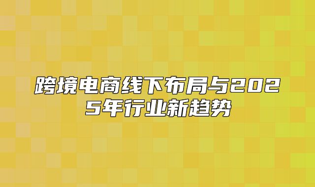 跨境电商线下布局与2025年行业新趋势