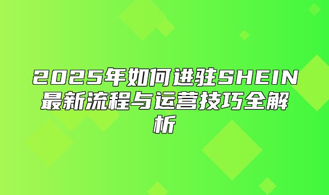 2025年如何进驻SHEIN最新流程与运营技巧全解析