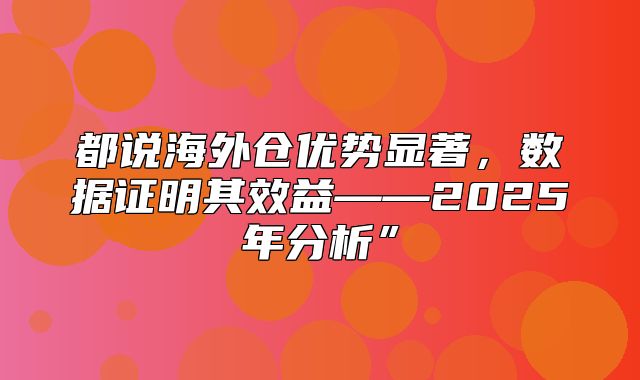 都说海外仓优势显著，数据证明其效益——2025年分析”