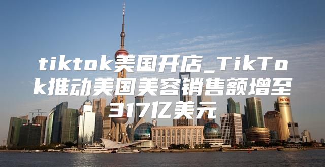 tiktok美国开店_TikTok推动美国美容销售额增至317亿美元