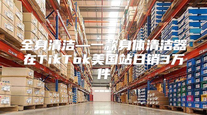全身清洁—一款身体清洁器在TikTok美国站日销3万件