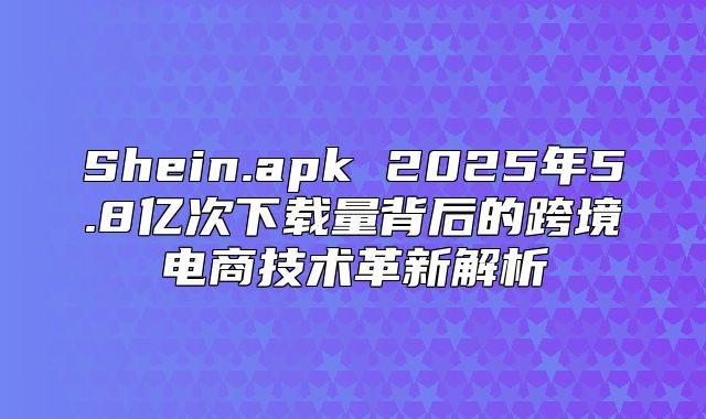 Shein.apk 2025年5.8亿次下载量背后的跨境电商技术革新解析