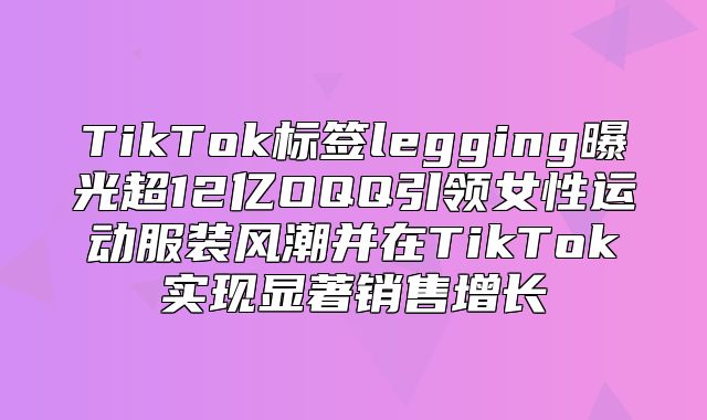 TikTok标签legging曝光超12亿OQQ引领女性运动服装风潮并在TikTok实现显著销售增长