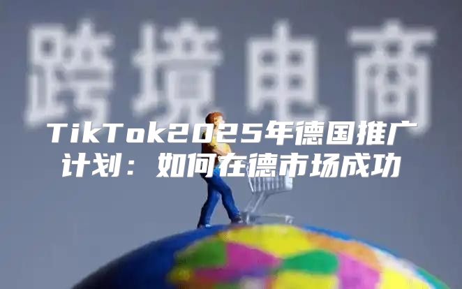 TikTok2025年德国推广计划：如何在德市场成功