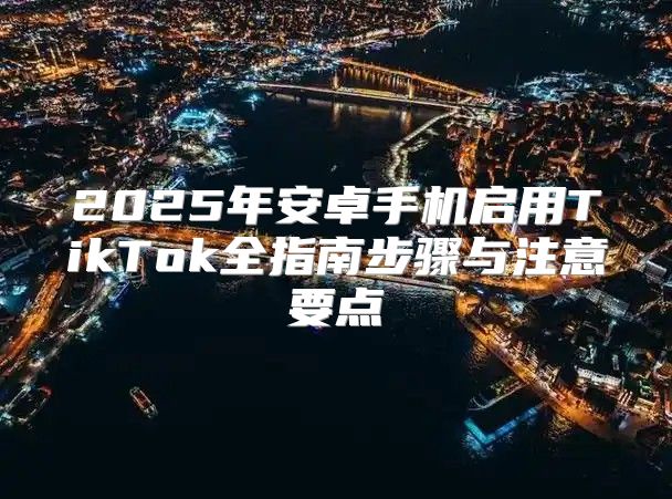 2025年安卓手机启用TikTok全指南步骤与注意要点