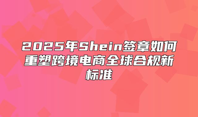 2025年Shein签章如何重塑跨境电商全球合规新标准