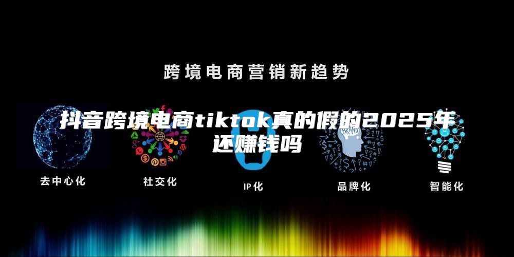 抖音跨境电商tiktok真的假的2025年还赚钱吗