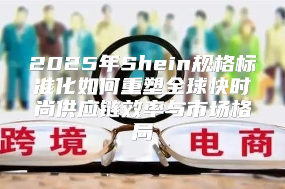 2025年Shein规格标准化如何重塑全球快时尚供应链效率与市场格局