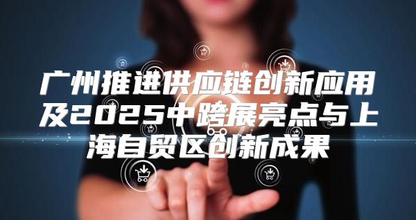 广州推进供应链创新应用及2025中跨展亮点与上海自贸区创新成果