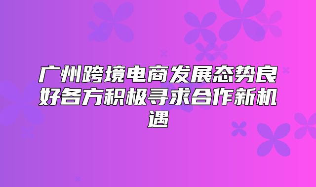 广州跨境电商发展态势良好各方积极寻求合作新机遇