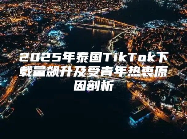 2025年泰国TikTok下载量飙升及受青年热衷原因剖析