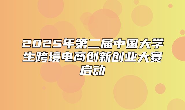 2025年第二届中国大学生跨境电商创新创业大赛启动