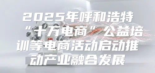 2025年呼和浩特“十万电商”公益培训等电商活动启动推动产业融合发展