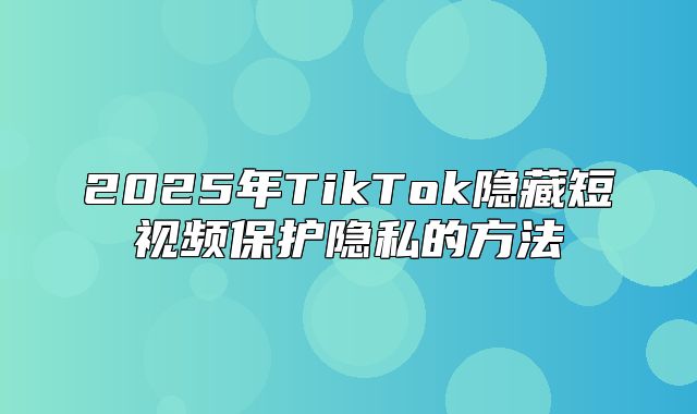 2025年TikTok隐藏短视频保护隐私的方法