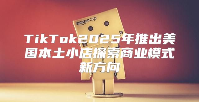 TikTok2025年推出美国本土小店探索商业模式新方向