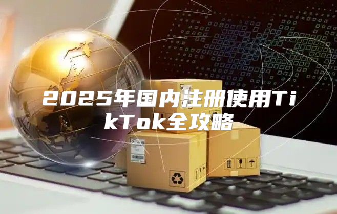 2025年国内注册使用TikTok全攻略