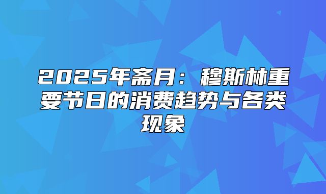2025年斋月：穆斯林重要节日的消费趋势与各类现象