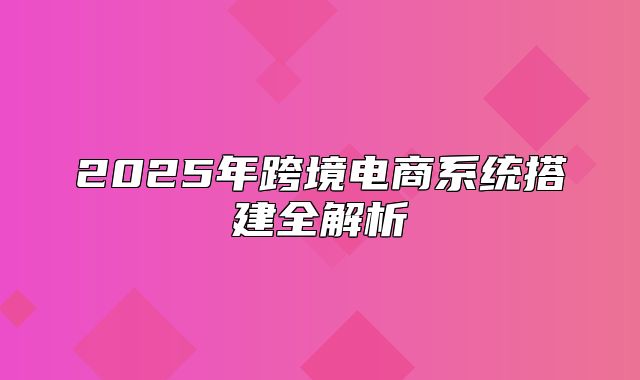 2025年跨境电商系统搭建全解析