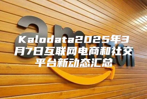 Kalodata2025年3月7日互联网电商和社交平台新动态汇总