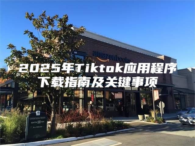 2025年Tiktok应用程序下载指南及关键事项