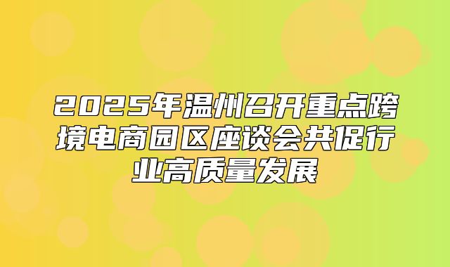 2025年温州召开重点跨境电商园区座谈会共促行业高质量发展