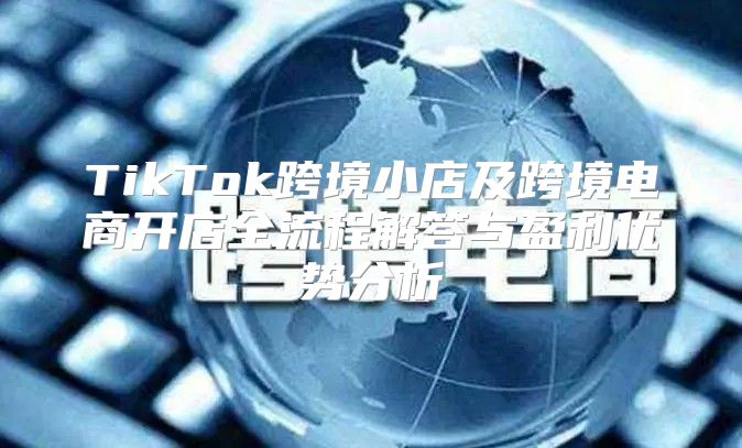 TikTok跨境小店及跨境电商开店全流程解答与盈利优势分析