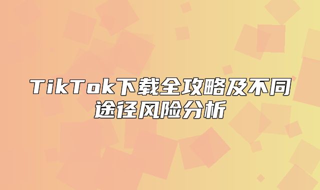 TikTok下载全攻略及不同途径风险分析